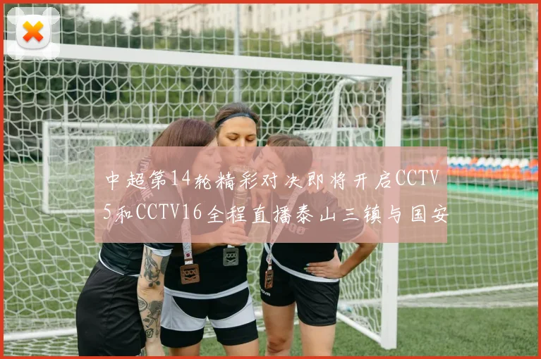 中超第14轮精彩对决即将开启CCTV5和CCTV16全程直播泰山三镇与国安河南之战