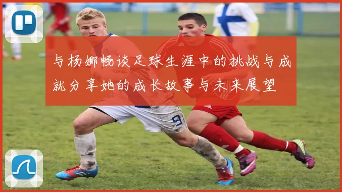 与杨娜畅谈足球生涯中的挑战与成就分享她的成长故事与未来展望