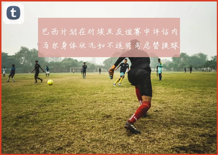 巴西计划在对埃及友谊赛中评估内马尔身体状况如不适将考虑替换球员