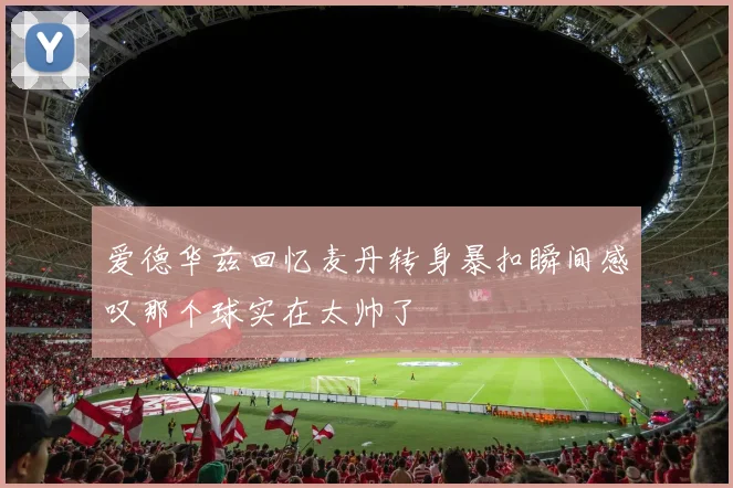 爱德华兹回忆麦丹转身暴扣瞬间感叹那个球实在太帅了