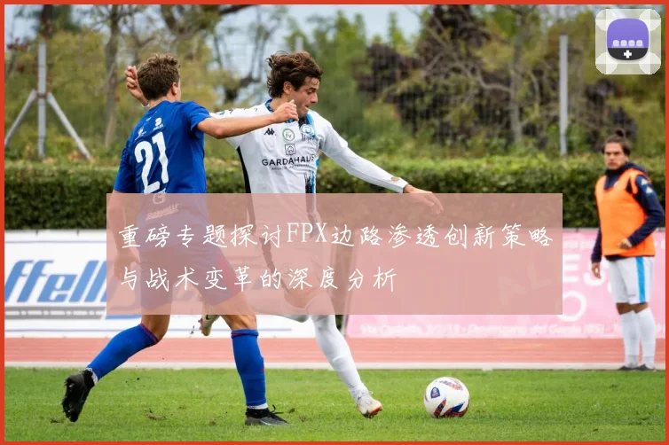 重磅专题探讨FPX边路渗透创新策略与战术变革的深度分析