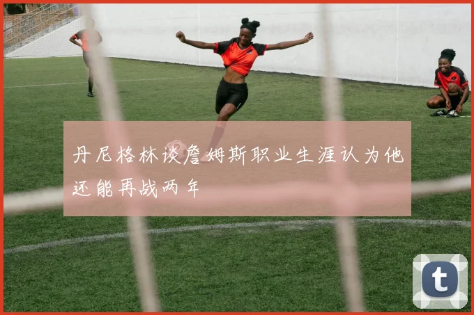 丹尼格林谈詹姆斯职业生涯认为他还能再战两年