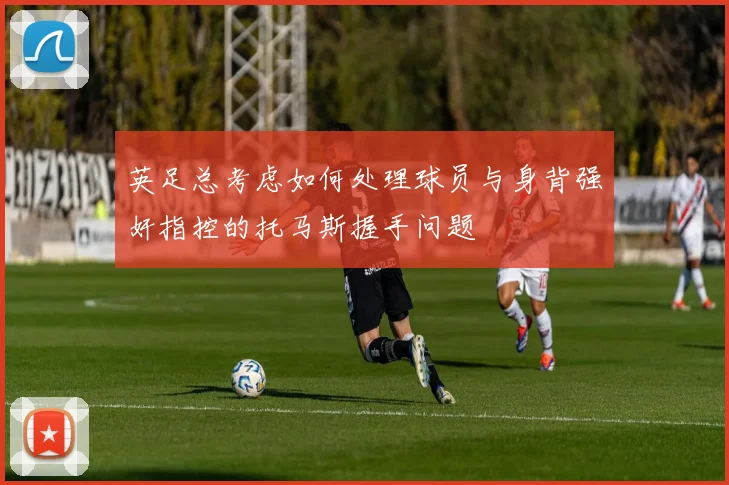 英足总考虑如何处理球员与身背强奸指控的托马斯握手问题