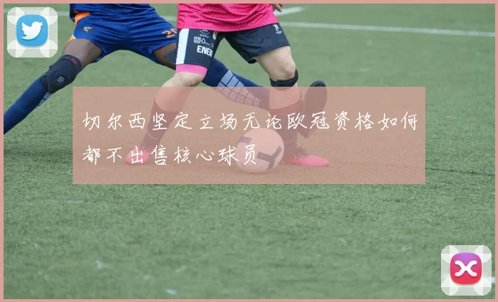 切尔西坚定立场无论欧冠资格如何都不出售核心球员